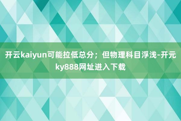 开云kaiyun可能拉低总分；但物理科目浮浅-开元ky888网址进入下载