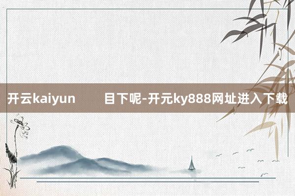 开云kaiyun        目下呢-开元ky888网址进入下载