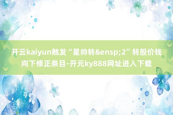 开云kaiyun触发“星帅转&ensp;2”转股价钱向下修正条目-开元ky888网址进入下载