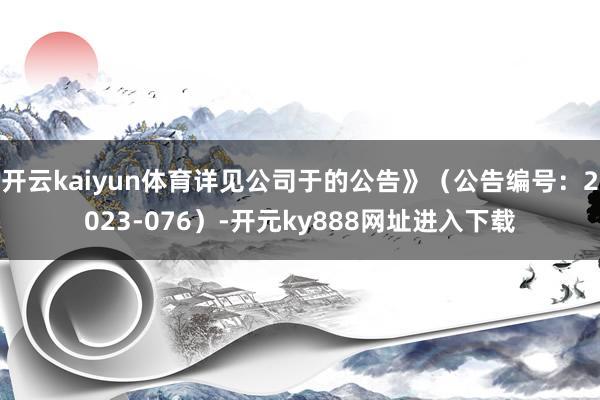开云kaiyun体育详见公司于的公告》（公告编号：2023-076）-开元ky888网址进入下载