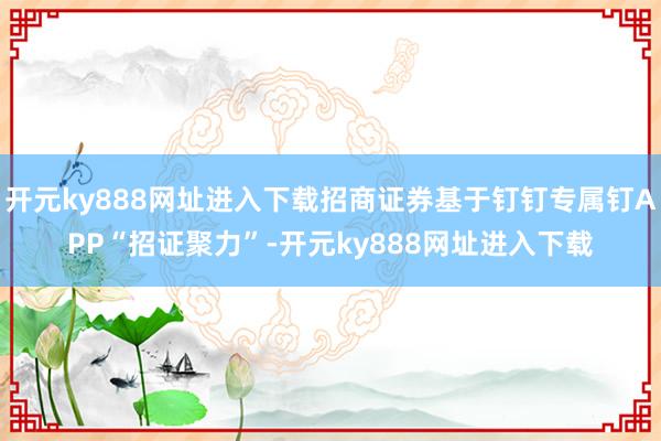 开元ky888网址进入下载招商证券基于钉钉专属钉APP“招证聚力”-开元ky888网址进入下载