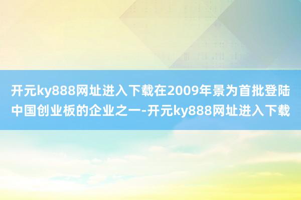 开元ky888网址进入下载在2009年景为首批登陆中国创业板的企业之一-开元ky888网址进入下载