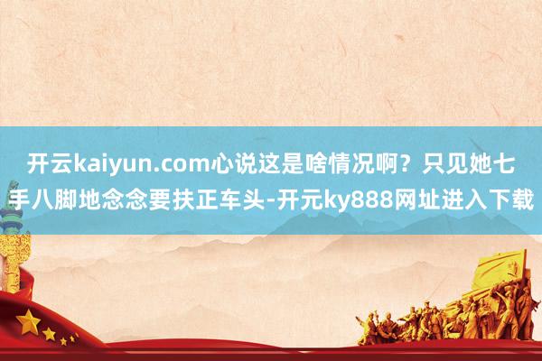 开云kaiyun.com心说这是啥情况啊？只见她七手八脚地念念要扶正车头-开元ky888网址进入下载