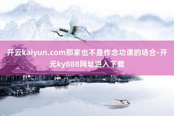 开云kaiyun.com那家也不是作念功课的场合-开元ky888网址进入下载