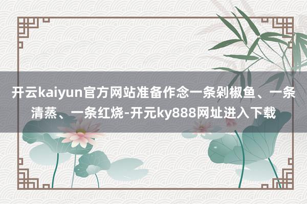 开云kaiyun官方网站准备作念一条剁椒鱼、一条清蒸、一条红烧-开元ky888网址进入下载