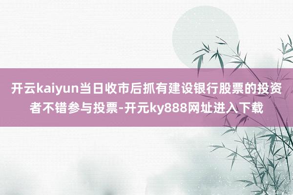 开云kaiyun当日收市后抓有建设银行股票的投资者不错参与投票-开元ky888网址进入下载
