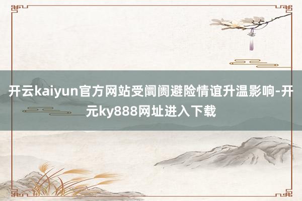 开云kaiyun官方网站受阛阓避险情谊升温影响-开元ky888网址进入下载