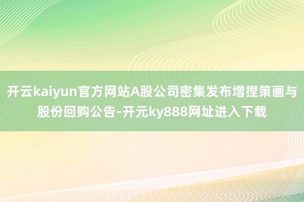 开云kaiyun官方网站A股公司密集发布增捏策画与股份回购公告-开元ky888网址进入下载