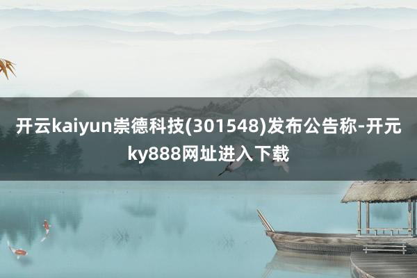 开云kaiyun崇德科技(301548)发布公告称-开元ky888网址进入下载