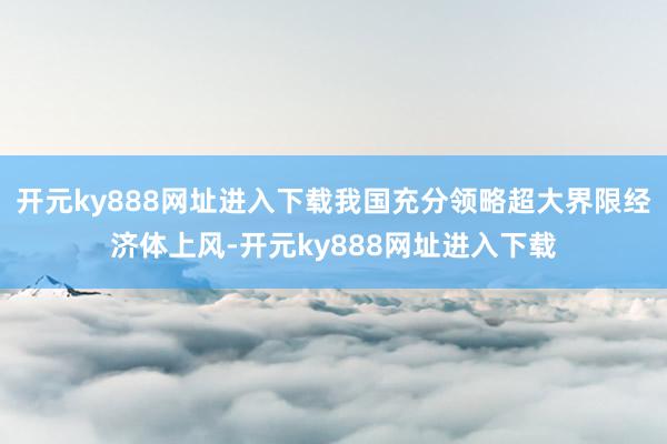 开元ky888网址进入下载我国充分领略超大界限经济体上风-开元ky888网址进入下载