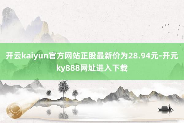 开云kaiyun官方网站正股最新价为28.94元-开元ky888网址进入下载