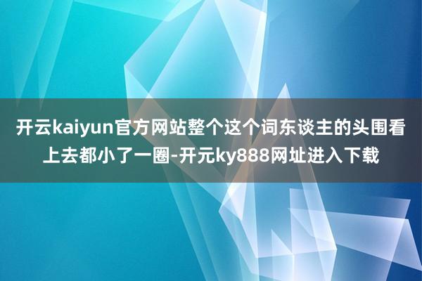 开云kaiyun官方网站整个这个词东谈主的头围看上去都小了一圈-开元ky888网址进入下载