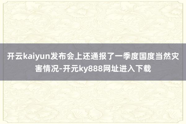 开云kaiyun　　发布会上还通报了一季度国度当然灾害情况-开元ky888网址进入下载