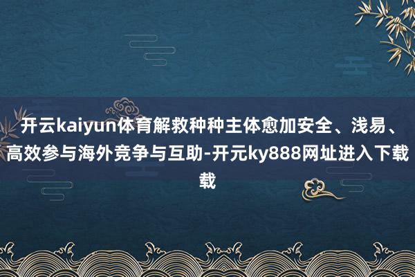 开云kaiyun体育解救种种主体愈加安全、浅易、高效参与海外竞争与互助-开元ky888网址进入下载
