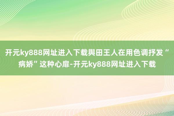 开元ky888网址进入下载舆田王人在用色调抒发“病娇”这种心扉-开元ky888网址进入下载