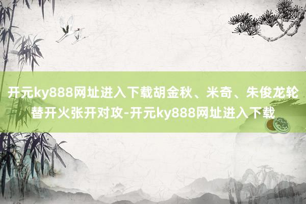 开元ky888网址进入下载胡金秋、米奇、朱俊龙轮替开火张开对攻-开元ky888网址进入下载