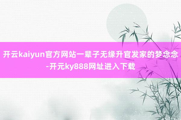 开云kaiyun官方网站一辈子无缘升官发家的梦念念-开元ky888网址进入下载