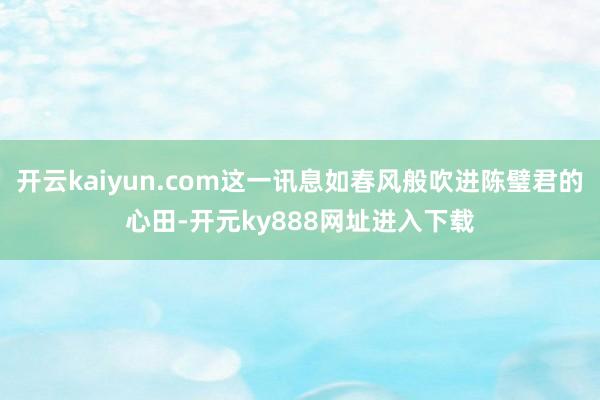 开云kaiyun.com这一讯息如春风般吹进陈璧君的心田-开元ky888网址进入下载