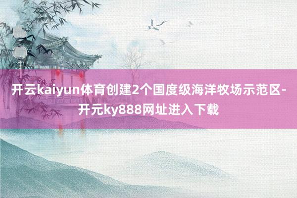 开云kaiyun体育创建2个国度级海洋牧场示范区-开元ky888网址进入下载