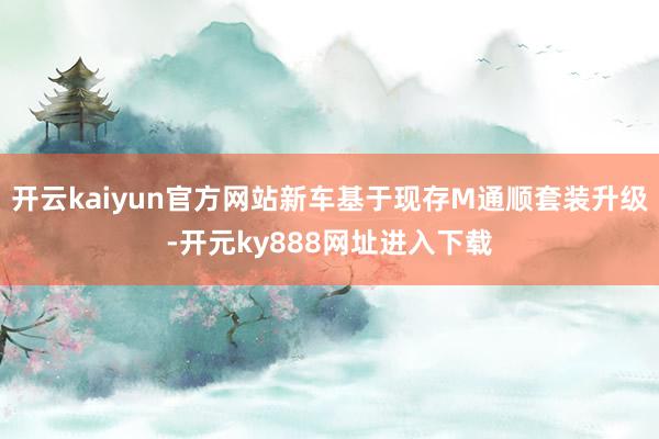 开云kaiyun官方网站新车基于现存M通顺套装升级-开元ky888网址进入下载